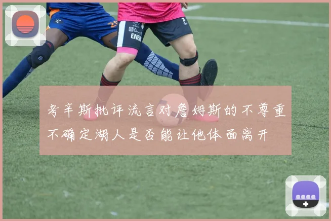 考辛斯批评流言对詹姆斯的不尊重不确定湖人是否能让他体面离开