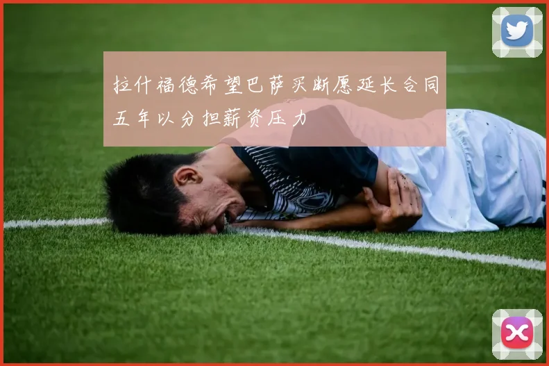 拉什福德希望巴萨买断愿延长合同五年以分担薪资压力