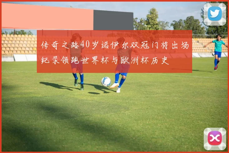 传奇之路40岁诺伊尔双冠门将出场纪录领跑世界杯与欧洲杯历史