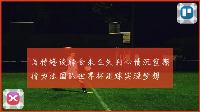 马特塔谈转会米兰失利心情沉重期待为法国队世界杯进球实现梦想