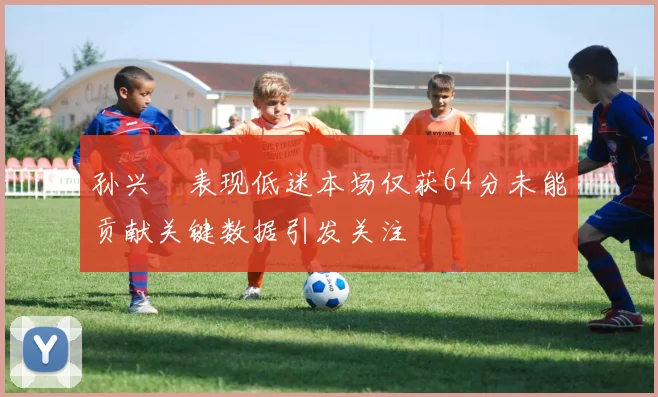 孙兴慜表现低迷本场仅获64分未能贡献关键数据引发关注