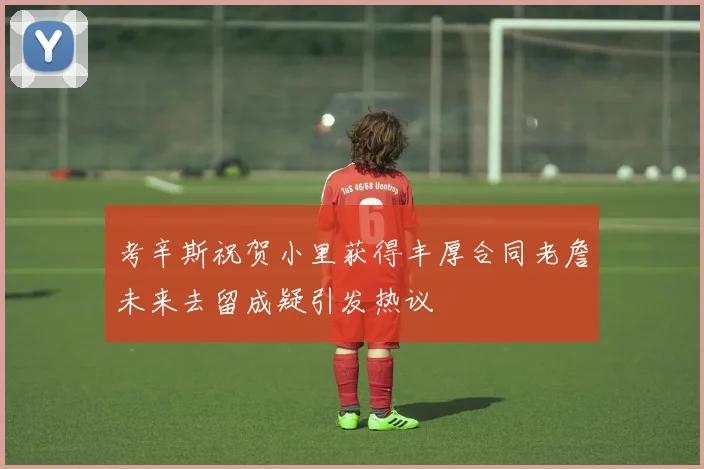 考辛斯祝贺小里获得丰厚合同老詹未来去留成疑引发热议