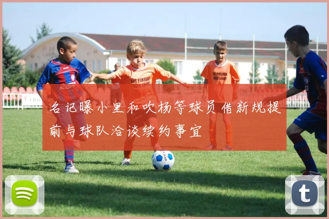 名记曝小里和吹杨等球员借新规提前与球队洽谈续约事宜