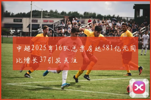 中超2025年16队总票房达581亿元同比增长37引发关注
