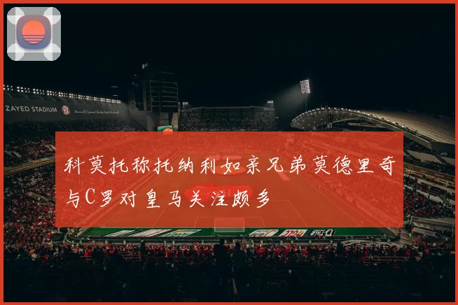 科莫托称托纳利如亲兄弟莫德里奇与C罗对皇马关注颇多
