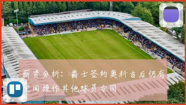 薪资分析：爵士签约奥科吉后仍有空间操作其他球员合同