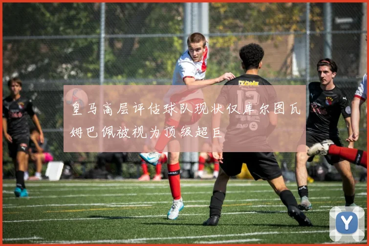皇马高层评估球队现状仅库尔图瓦姆巴佩被视为顶级超巨