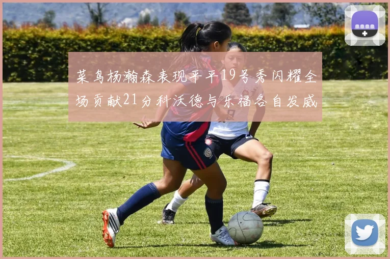 菜鸟杨瀚森表现平平19号秀闪耀全场贡献21分科沃德与乐福各自发威