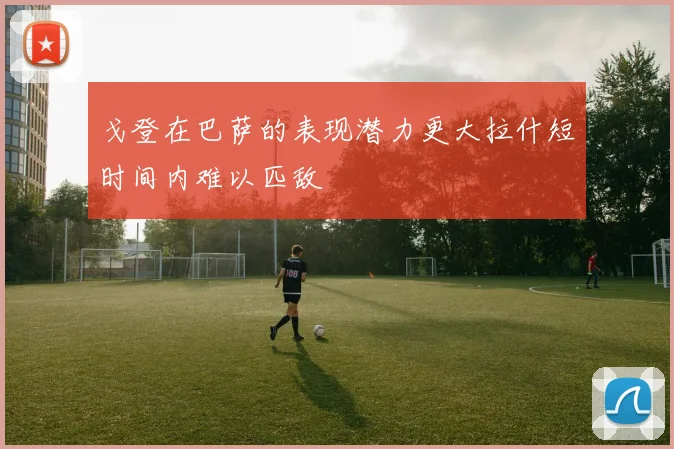 戈登在巴萨的表现潜力更大拉什短时间内难以匹敌