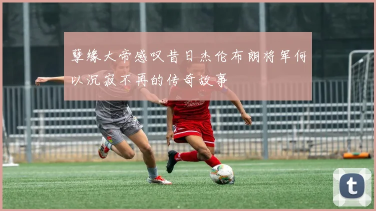 孽缘大帝感叹昔日杰伦布朗将军何以沉寂不再的传奇故事