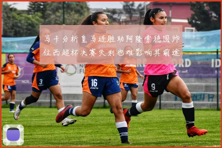 马卡分析皇马连胜助阿隆索稳固帅位西超杯决赛失利也难影响其前途