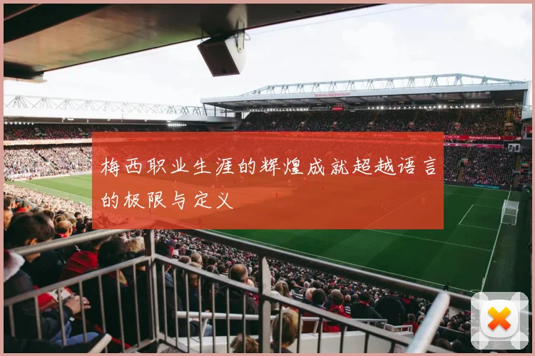 梅西职业生涯的辉煌成就超越语言的极限与定义