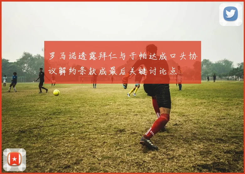 罗马诺透露拜仁与于帕达成口头协议解约条款成最后关键讨论点