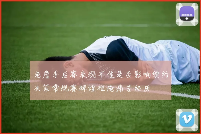 老詹季后赛表现不佳是否影响续约决策常规赛辉煌难掩痛苦经历