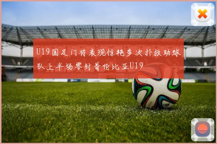 U19国足门将表现惊艳多次扑救助球队上半场零封哥伦比亚U19
