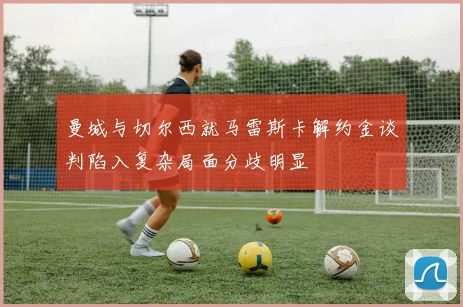 曼城与切尔西就马雷斯卡解约金谈判陷入复杂局面分歧明显
