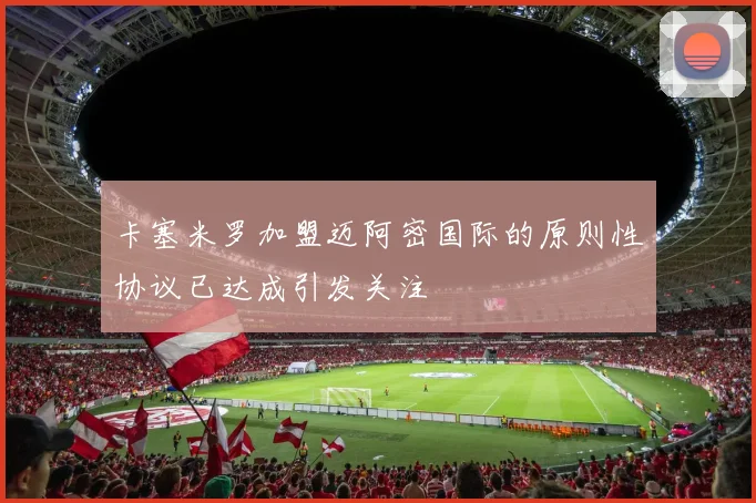 卡塞米罗加盟迈阿密国际的原则性协议已达成引发关注