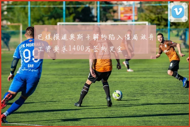 巴媒报道奥斯卡解约陷入僵局放弃工资要求1400万签约奖金