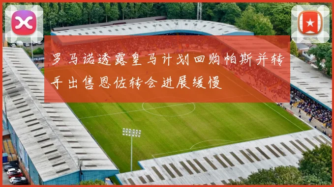 罗马诺透露皇马计划回购帕斯并转手出售恩佐转会进展缓慢