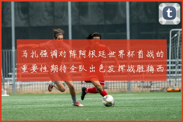 马扎强调对阵阿根廷世界杯首战的重要性期待全队出色发挥战胜梅西