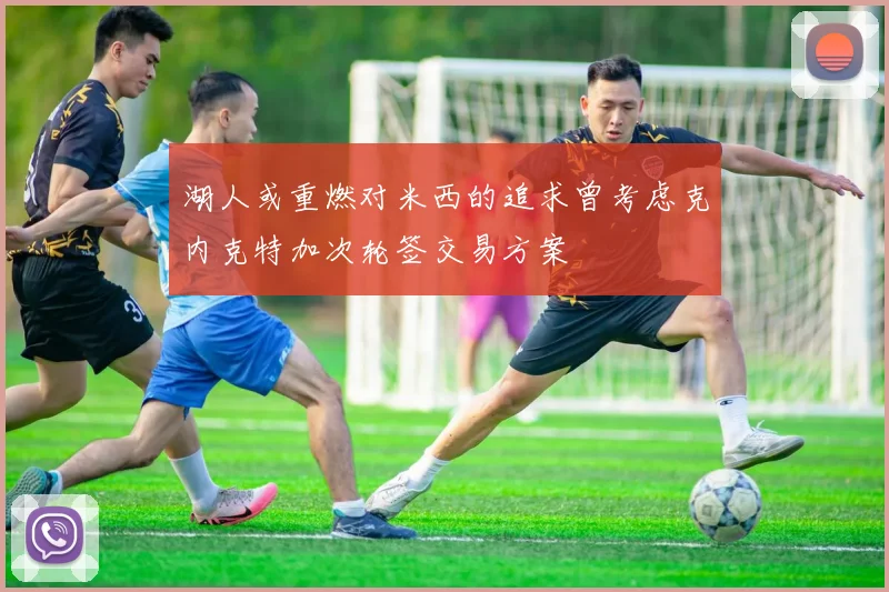 湖人或重燃对米西的追求曾考虑克内克特加次轮签交易方案