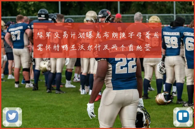 绿军交易计划曝光布朗换字母哥或需怀特鸭王沃尔什及两个首轮签