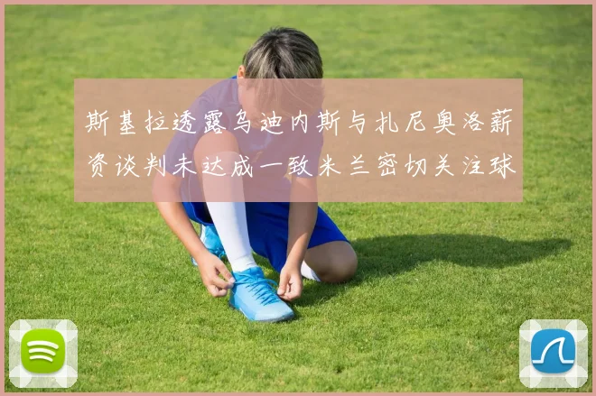 斯基拉透露乌迪内斯与扎尼奥洛薪资谈判未达成一致米兰密切关注球员动态